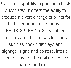 With the capability to print onto thick substrates, it offers the ability to produce a diverse range of prints for both indoor and outdoor use. FB-1313 & FB-2513 UV flatbed printers are ideal for applications such as backlit displays and signage, signs and posters, interior décor, glass and metal decorative panels and more.