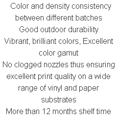  Color and density consistency between different batches Good outdoor durability Vibrant, brilliant colors, Excellent color gamut No clogged nozzles thus ensuring excellent print quality on a wide range of vinyl and paper substrates More than 12 months shelf time 